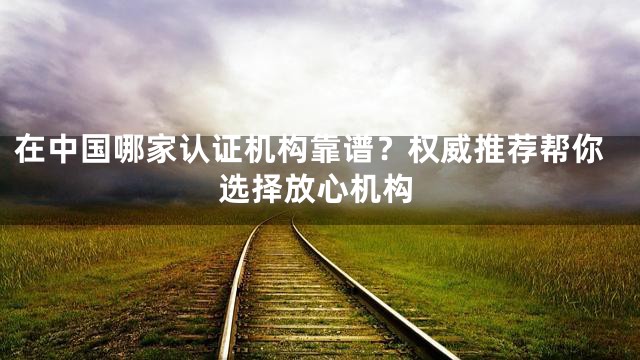 在中国哪家认证机构靠谱？权威推荐帮你选择放心机构