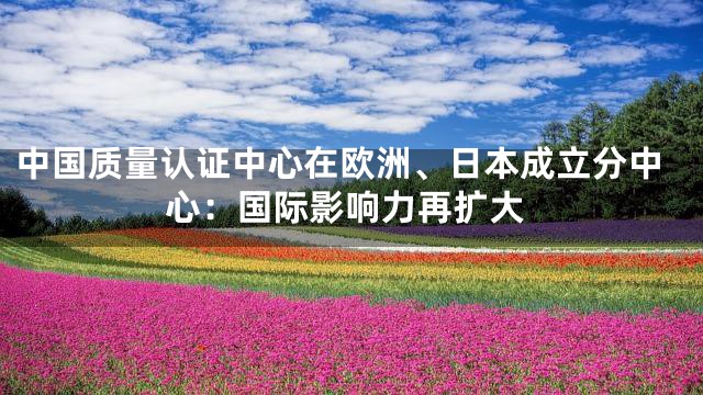 中国质量认证中心在欧洲、日本成立分中心：国际影响力再扩大