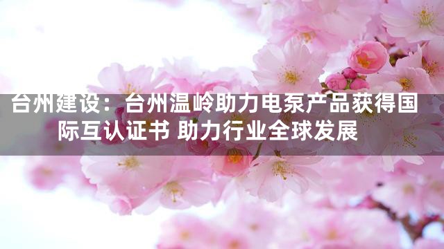 台州建设：台州温岭助力电泵产品获得国际互认证书 助力行业全球发展