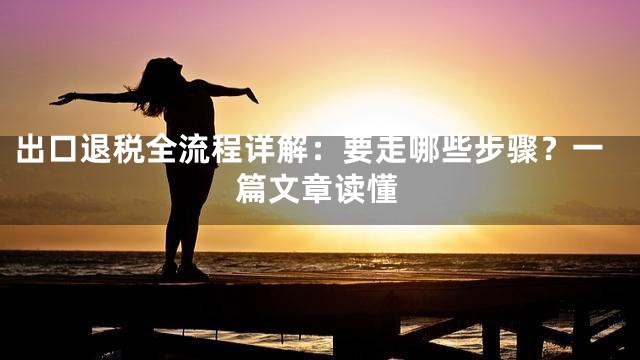 出口退税全流程详解：要走哪些步骤？一篇文章读懂