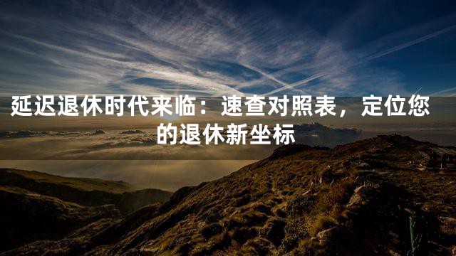 延迟退休时代来临：速查对照表，定位您的退休新坐标