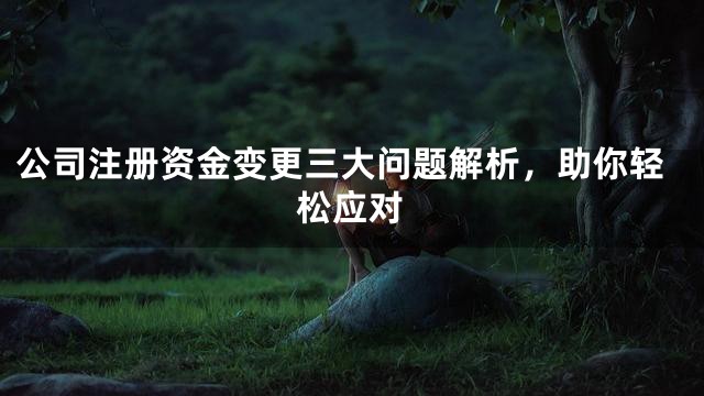 公司注册资金变更三大问题解析，助你轻松应对