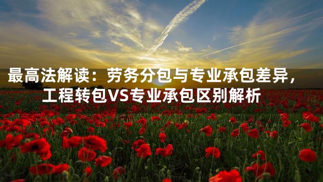 最高法解读：劳务分包与专业承包差异，工程转包VS专业承包区别解析