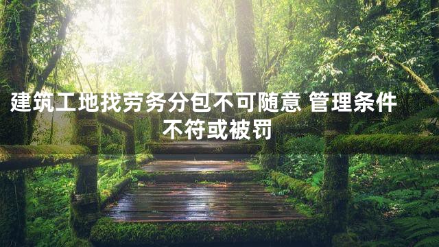 建筑工地找劳务分包不可随意 管理条件不符或被罚