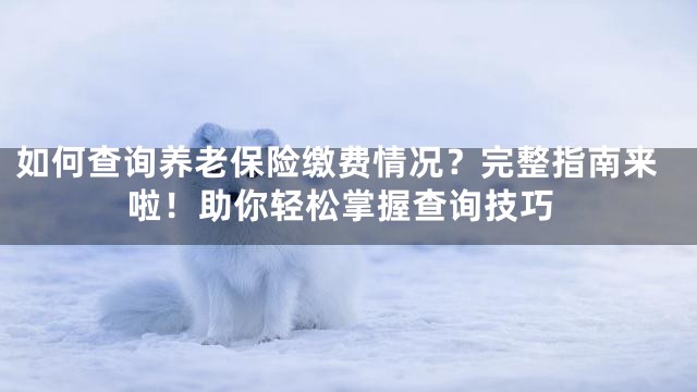 如何查询养老保险缴费情况？完整指南来啦！助你轻松掌握查询技巧