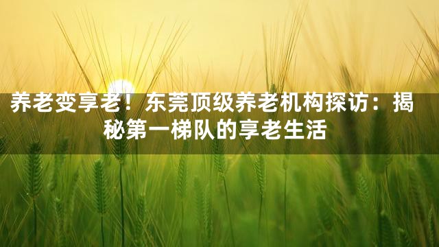 养老变享老！东莞顶级养老机构探访：揭秘第一梯队的享老生活
