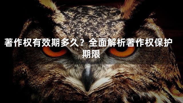 著作权有效期多久？全面解析著作权保护期限
