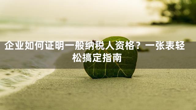 企业如何证明一般纳税人资格？一张表轻松搞定指南