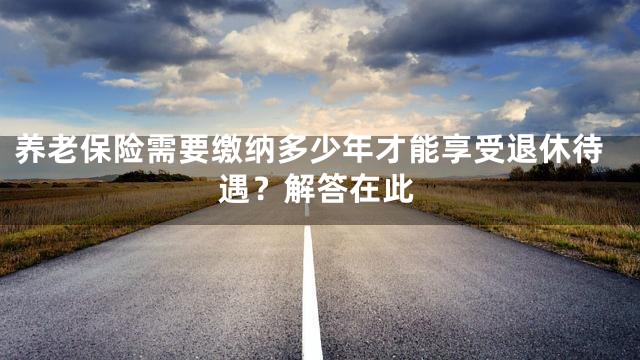 养老保险需要缴纳多少年才能享受退休待遇？解答在此
