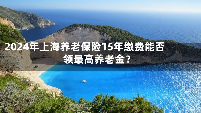 2024年上海养老保险15年缴费能否领最高养老金？