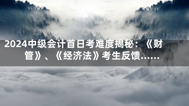 2024中级会计首日考难度揭秘：《财管》、《经济法》考生反馈……