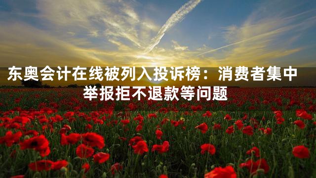 东奥会计在线被列入投诉榜：消费者集中举报拒不退款等问题