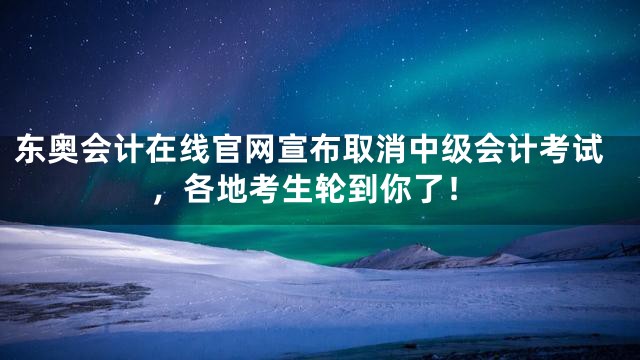 东奥会计在线官网宣布取消中级会计考试，各地考生轮到你了！