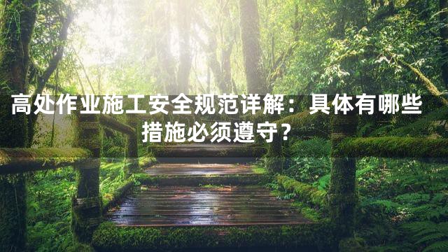高处作业施工安全规范详解：具体有哪些措施必须遵守？