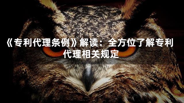 《专利代理条例》解读：全方位了解专利代理相关规定