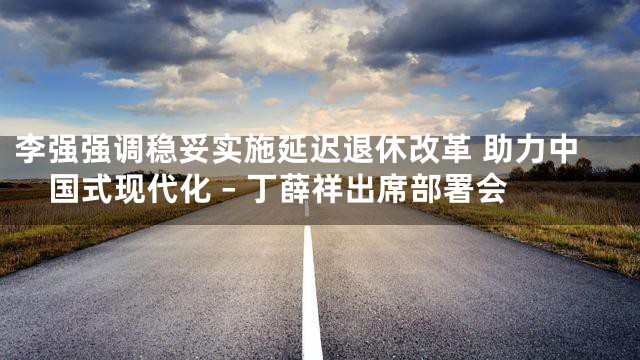 李强强调稳妥实施延迟退休改革 助力中国式现代化 – 丁薛祥出席部署会