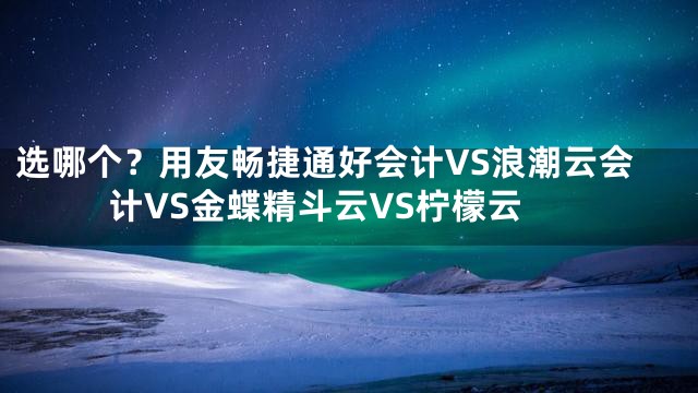 选哪个？用友畅捷通好会计VS浪潮云会计VS金蝶精斗云VS柠檬云