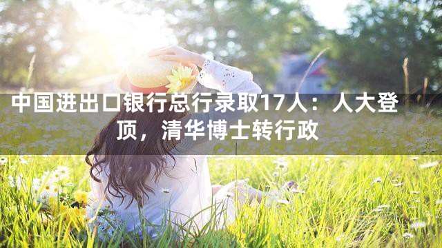 中国进出口银行总行录取17人：人大登顶，清华博士转行政