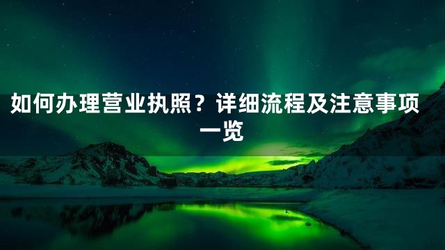如何办理营业执照？详细流程及注意事项一览