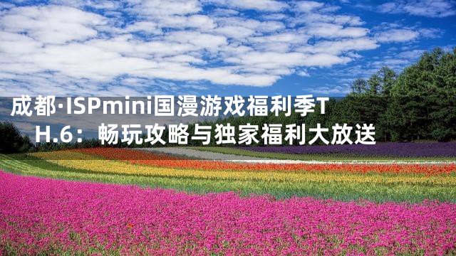 成都·ISPmini国漫游戏福利季TH.6：畅玩攻略与独家福利大放送