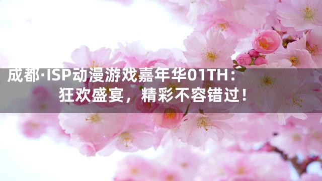 成都·ISP动漫游戏嘉年华01TH：狂欢盛宴，精彩不容错过！