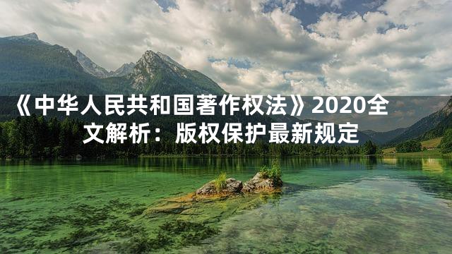 《中华人民共和国著作权法》2020全文解析：版权保护最新规定
