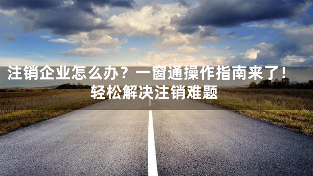 注销企业怎么办？一窗通操作指南来了！轻松解决注销难题