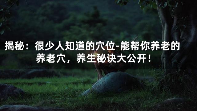 揭秘：很少人知道的穴位-能帮你养老的养老穴，养生秘诀大公开！