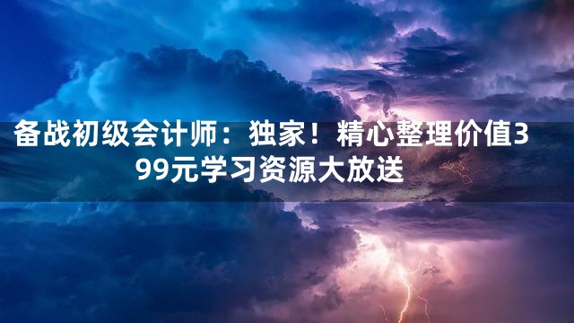 备战初级会计师：独家！精心整理价值399元学习资源大放送