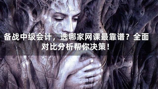 备战中级会计，选哪家网课最靠谱？全面对比分析帮你决策！