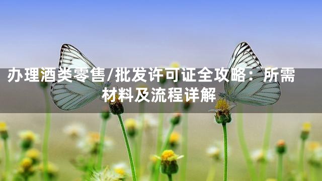 办理酒类零售/批发许可证全攻略：所需材料及流程详解