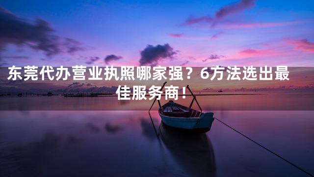东莞代办营业执照哪家强？6方法选出最佳服务商！