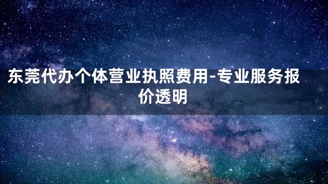东莞代办个体营业执照费用-专业服务报价透明
