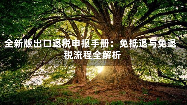 全新版出口退税申报手册：免抵退与免退税流程全解析