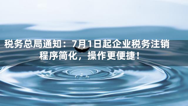 税务总局通知：7月1日起企业税务注销程序简化，操作更便捷！