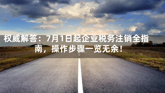 权威解答：7月1日起企业税务注销全指南，操作步骤一览无余！