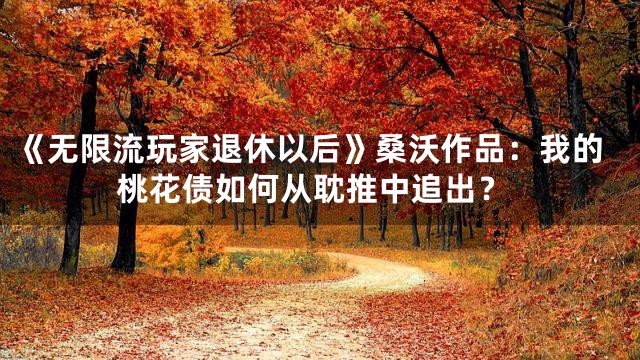 《无限流玩家退休以后》桑沃作品：我的桃花债如何从耽推中追出？
