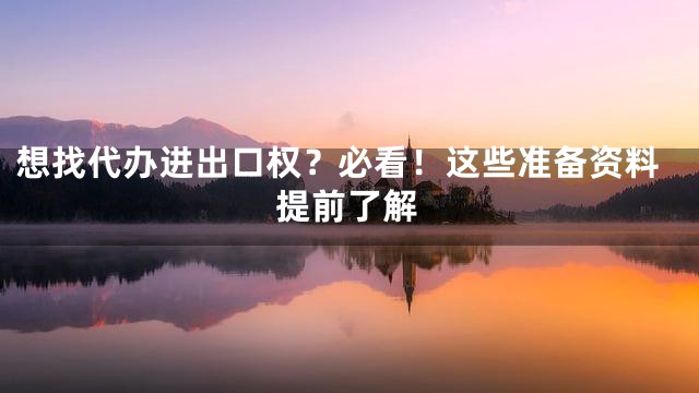 想找代办进出口权？必看！这些准备资料提前了解