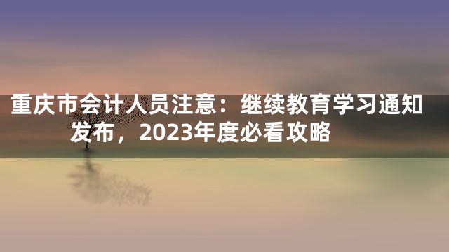 重庆市会计人员注意：继续教育学习通知发布，2023年度必看攻略