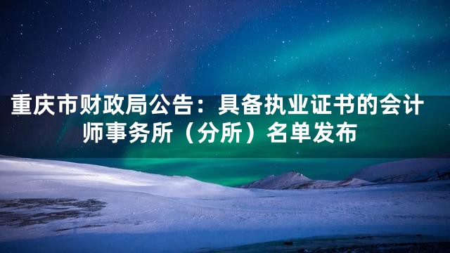 重庆市财政局公告：具备执业证书的会计师事务所（分所）名单发布