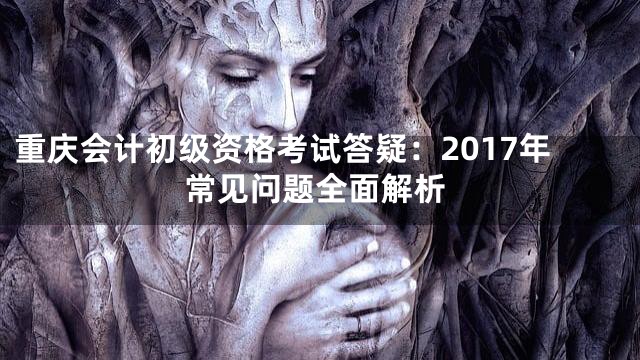 重庆会计初级资格考试答疑：2017年常见问题全面解析