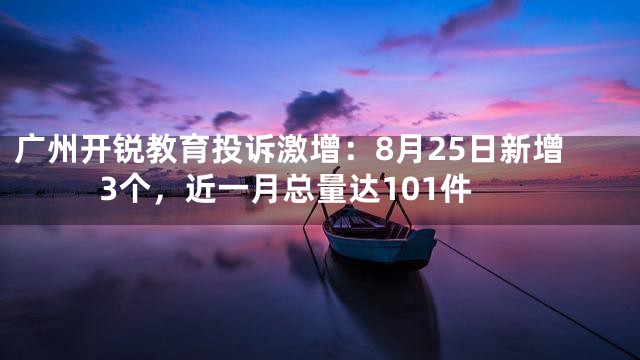 广州开锐教育投诉激增：8月25日新增3个，近一月总量达101件