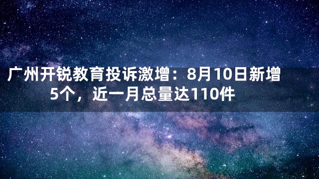 广州开锐教育投诉激增：8月10日新增5个，近一月总量达110件