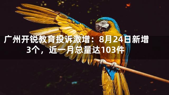 广州开锐教育投诉激增：8月24日新增3个，近一月总量达103件