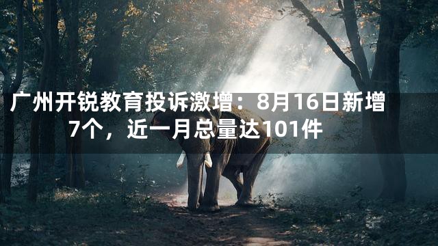 广州开锐教育投诉激增：8月16日新增7个，近一月总量达101件