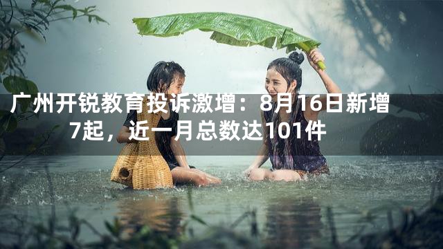 广州开锐教育投诉激增：8月16日新增7起，近一月总数达101件