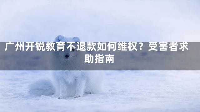 广州开锐教育不退款如何维权？受害者求助指南