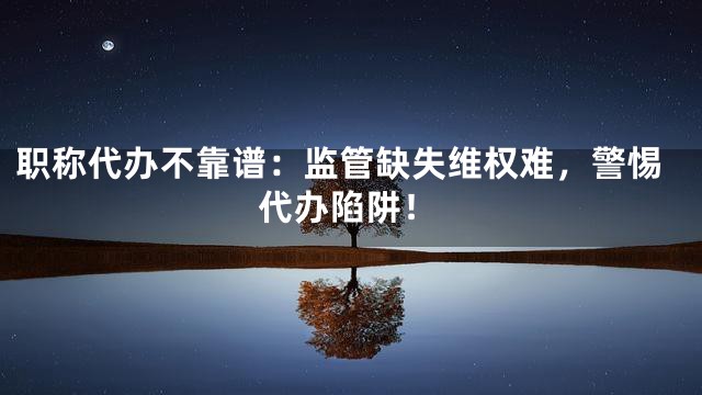 职称代办不靠谱：监管缺失维权难，警惕代办陷阱！