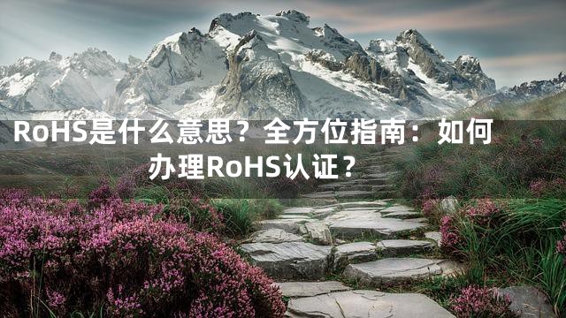 RoHS是什么意思？全方位指南：如何办理RoHS认证？