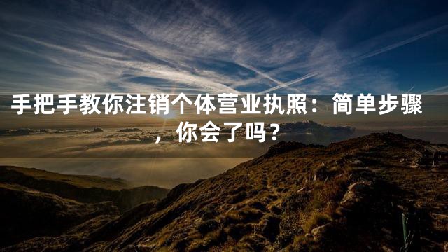 手把手教你注销个体营业执照：简单步骤，你会了吗？